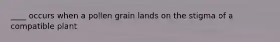 ____ occurs when a pollen grain lands on the stigma of a compatible plant