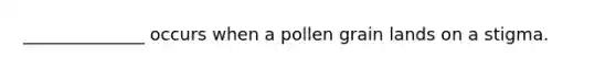 ______________ occurs when a pollen grain lands on a stigma.