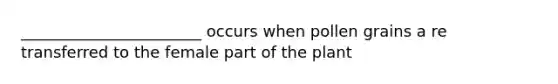 _______________________ occurs when pollen grains a re transferred to the female part of the plant