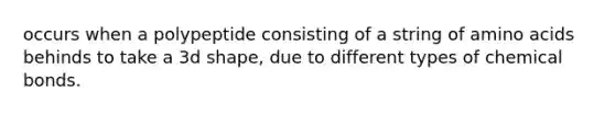 occurs when a polypeptide consisting of a string of amino acids behinds to take a 3d shape, due to different types of chemical bonds.
