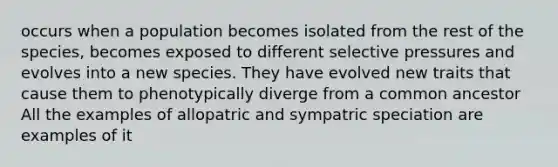 occurs when a population becomes isolated from the rest of the species, becomes exposed to different selective pressures and evolves into a new species. They have evolved new traits that cause them to phenotypically diverge from a common ancestor All the examples of allopatric and sympatric speciation are examples of it