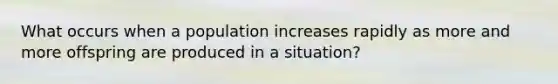 What occurs when a population increases rapidly as more and more offspring are produced in a situation?