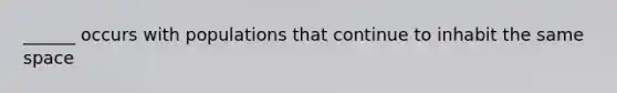 ______ occurs with populations that continue to inhabit the same space