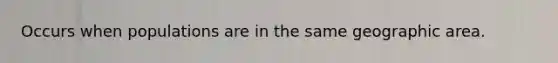 Occurs when populations are in the same geographic area.