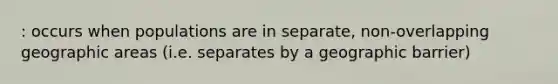 : occurs when populations are in separate, non-overlapping geographic areas (i.e. separates by a geographic barrier)