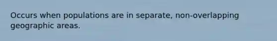 Occurs when populations are in separate, non-overlapping geographic areas.