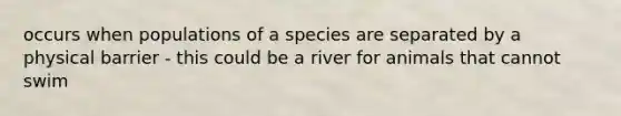 occurs when populations of a species are separated by a physical barrier - this could be a river for animals that cannot swim