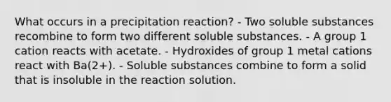 What occurs in a precipitation reaction? - Two soluble substances recombine to form two different soluble substances. - A group 1 cation reacts with acetate. - Hydroxides of group 1 metal cations react with Ba(2+). - Soluble substances combine to form a solid that is insoluble in the reaction solution.