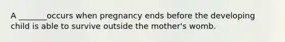 A _______occurs when pregnancy ends before the developing child is able to survive outside the mother's womb.