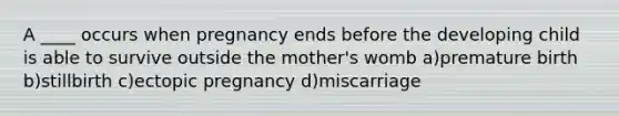 A ____ occurs when pregnancy ends before the developing child is able to survive outside the mother's womb a)premature birth b)stillbirth c)ectopic pregnancy d)miscarriage