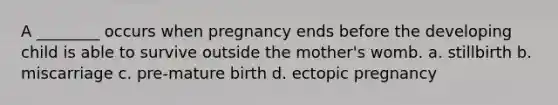 A ________ occurs when pregnancy ends before the developing child is able to survive outside the mother's womb. a. stillbirth b. miscarriage c. pre-mature birth d. ectopic pregnancy