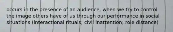 occurs in the presence of an audience, when we try to control the image others have of us through our performance in social situations (interactional rituals; civil inattention; role distance)