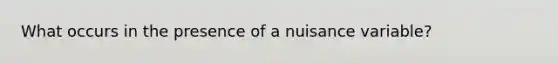 What occurs in the presence of a nuisance variable?