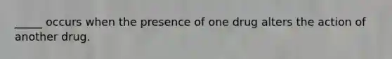 _____ occurs when the presence of one drug alters the action of another drug.