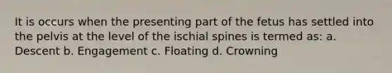 It is occurs when the presenting part of the fetus has settled into the pelvis at the level of the ischial spines is termed as: a. Descent b. Engagement c. Floating d. Crowning