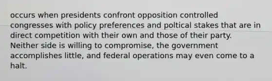 occurs when presidents confront opposition controlled congresses with policy preferences and poltical stakes that are in direct competition with their own and those of their party. Neither side is willing to compromise, the government accomplishes little, and federal operations may even come to a halt.