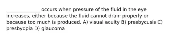 ______________ occurs when pressure of the fluid in the eye increases, either because the fluid cannot drain properly or because too much is produced. A) visual acuity B) presbycusis C) presbyopia D) glaucoma