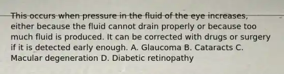 This occurs when pressure in the fluid of the eye increases, either because the fluid cannot drain properly or because too much fluid is produced. It can be corrected with drugs or surgery if it is detected early enough. A. Glaucoma B. Cataracts C. Macular degeneration D. Diabetic retinopathy