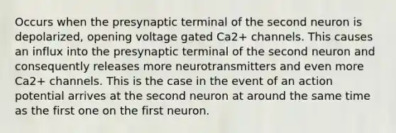 Occurs when the presynaptic terminal of the second neuron is depolarized, opening voltage gated Ca2+ channels. This causes an influx into the presynaptic terminal of the second neuron and consequently releases more neurotransmitters and even more Ca2+ channels. This is the case in the event of an action potential arrives at the second neuron at around the same time as the first one on the first neuron.