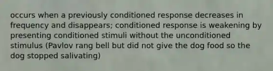 occurs when a previously conditioned response decreases in frequency and disappears; conditioned response is weakening by presenting conditioned stimuli without the unconditioned stimulus (Pavlov rang bell but did not give the dog food so the dog stopped salivating)