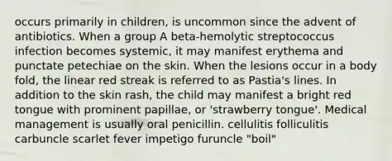 occurs primarily in children, is uncommon since the advent of antibiotics. When a group A beta-hemolytic streptococcus infection becomes systemic, it may manifest erythema and punctate petechiae on the skin. When the lesions occur in a body fold, the linear red streak is referred to as Pastia's lines. In addition to the skin rash, the child may manifest a bright red tongue with prominent papillae, or 'strawberry tongue'. Medical management is usually oral penicillin. cellulitis folliculitis carbuncle scarlet fever impetigo furuncle "boil"