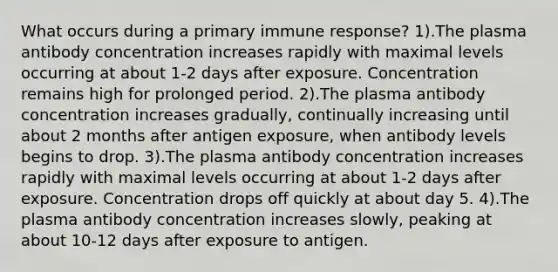 What occurs during a primary immune response? 1).The plasma antibody concentration increases rapidly with maximal levels occurring at about 1-2 days after exposure. Concentration remains high for prolonged period. 2).The plasma antibody concentration increases gradually, continually increasing until about 2 months after antigen exposure, when antibody levels begins to drop. 3).The plasma antibody concentration increases rapidly with maximal levels occurring at about 1-2 days after exposure. Concentration drops off quickly at about day 5. 4).The plasma antibody concentration increases slowly, peaking at about 10-12 days after exposure to antigen.