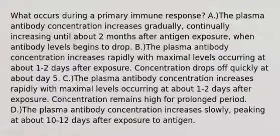 What occurs during a primary immune response? A.)The plasma antibody concentration increases gradually, continually increasing until about 2 months after antigen exposure, when antibody levels begins to drop. B.)The plasma antibody concentration increases rapidly with maximal levels occurring at about 1-2 days after exposure. Concentration drops off quickly at about day 5. C.)The plasma antibody concentration increases rapidly with maximal levels occurring at about 1-2 days after exposure. Concentration remains high for prolonged period. D.)The plasma antibody concentration increases slowly, peaking at about 10-12 days after exposure to antigen.