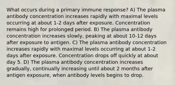 What occurs during a primary immune response? A) The plasma antibody concentration increases rapidly with maximal levels occurring at about 1-2 days after exposure. Concentration remains high for prolonged period. B) The plasma antibody concentration increases slowly, peaking at about 10-12 days after exposure to antigen. C) The plasma antibody concentration increases rapidly with maximal levels occurring at about 1-2 days after exposure. Concentration drops off quickly at about day 5. D) The plasma antibody concentration increases gradually, continually increasing until about 2 months after antigen exposure, when antibody levels begins to drop.