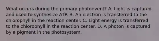 What occurs during the primary photoevent? A. Light is captured and used to synthesize ATP. B. An electron is transferred to the chlorophyll in the reaction center. C. Light energy is transferred to the chlorophyll in the reaction center. D. A photon is captured by a pigment in the photosystem.