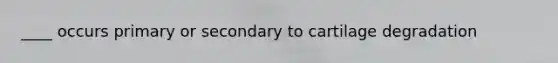 ____ occurs primary or secondary to cartilage degradation