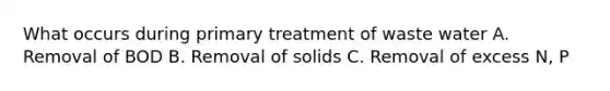 What occurs during primary treatment of waste water A. Removal of BOD B. Removal of solids C. Removal of excess N, P