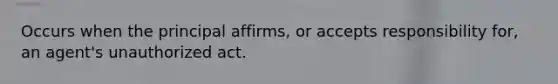 Occurs when the principal affirms, or accepts responsibility for, an agent's unauthorized act.