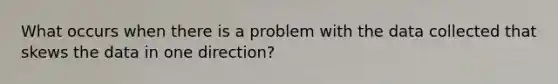 What occurs when there is a problem with the data collected that skews the data in one direction?