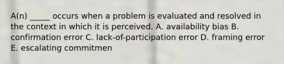 A(n) _____ occurs when a problem is evaluated and resolved in the context in which it is perceived. A. availability bias B. confirmation error C. lack-of-participation error D. framing error E. escalating commitmen