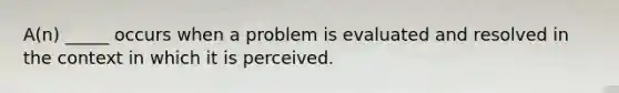 A(n) _____ occurs when a problem is evaluated and resolved in the context in which it is perceived.