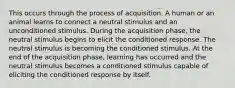 This occurs through the process of acquisition. A human or an animal learns to connect a neutral stimulus and an unconditioned stimulus. During the acquisition phase, the neutral stimulus begins to elicit the conditioned response. The neutral stimulus is becoming the conditioned stimulus. At the end of the acquisition phase, learning has occurred and the neutral stimulus becomes a conditioned stimulus capable of eliciting the conditioned response by itself.