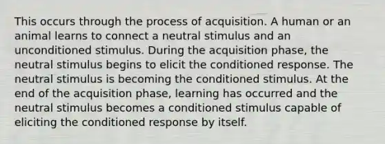 This occurs through the process of acquisition. A human or an animal learns to connect a neutral stimulus and an unconditioned stimulus. During the acquisition phase, the neutral stimulus begins to elicit the conditioned response. The neutral stimulus is becoming the conditioned stimulus. At the end of the acquisition phase, learning has occurred and the neutral stimulus becomes a conditioned stimulus capable of eliciting the conditioned response by itself.