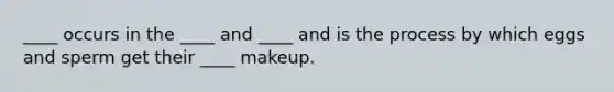 ____ occurs in the ____ and ____ and is the process by which eggs and sperm get their ____ makeup.