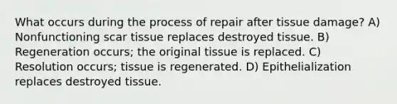 What occurs during the process of repair after tissue damage? A) Nonfunctioning scar tissue replaces destroyed tissue. B) Regeneration occurs; the original tissue is replaced. C) Resolution occurs; tissue is regenerated. D) Epithelialization replaces destroyed tissue.