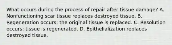 What occurs during the process of repair after tissue damage? A. Nonfunctioning scar tissue replaces destroyed tissue. B. Regeneration occurs; the original tissue is replaced. C. Resolution occurs; tissue is regenerated. D. Epithelialization replaces destroyed tissue.