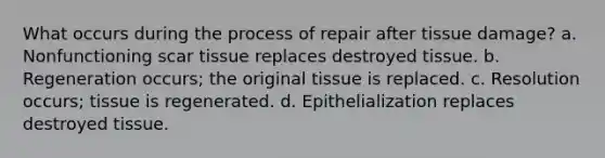 What occurs during the process of repair after tissue damage? a. Nonfunctioning scar tissue replaces destroyed tissue. b. Regeneration occurs; the original tissue is replaced. c. Resolution occurs; tissue is regenerated. d. Epithelialization replaces destroyed tissue.