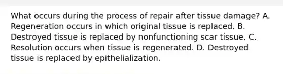 What occurs during the process of repair after tissue damage? A. Regeneration occurs in which original tissue is replaced. B. Destroyed tissue is replaced by nonfunctioning scar tissue. C. Resolution occurs when tissue is regenerated. D. Destroyed tissue is replaced by epithelialization.