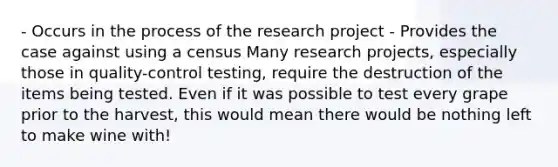 - Occurs in the process of the research project - Provides the case against using a census Many research projects, especially those in quality-control testing, require the destruction of the items being tested. Even if it was possible to test every grape prior to the harvest, this would mean there would be nothing left to make wine with!