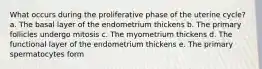 What occurs during the proliferative phase of the uterine cycle? a. The basal layer of the endometrium thickens b. The primary follicles undergo mitosis c. The myometrium thickens d. The functional layer of the endometrium thickens e. The primary spermatocytes form