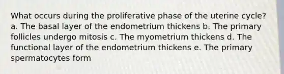 What occurs during the proliferative phase of the uterine cycle? a. The basal layer of the endometrium thickens b. The primary follicles undergo mitosis c. The myometrium thickens d. The functional layer of the endometrium thickens e. The primary spermatocytes form