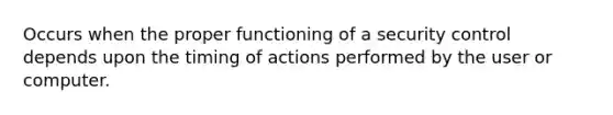 Occurs when the proper functioning of a security control depends upon the timing of actions performed by the user or computer.