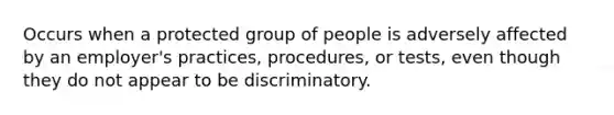 Occurs when a protected group of people is adversely affected by an employer's practices, procedures, or tests, even though they do not appear to be discriminatory.