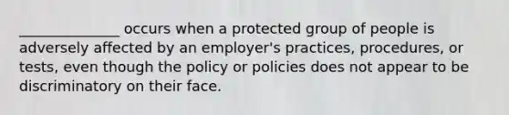 ______________ occurs when a protected group of people is adversely affected by an employer's practices, procedures, or tests, even though the policy or policies does not appear to be discriminatory on their face.