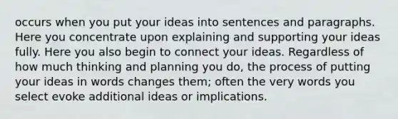 occurs when you put your ideas into sentences and paragraphs. Here you concentrate upon explaining and supporting your ideas fully. Here you also begin to connect your ideas. Regardless of how much thinking and planning you do, the process of putting your ideas in words changes them; often the very words you select evoke additional ideas or implications.