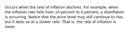 Occurs when the rate of inflation declines. For example, when the inflation rate falls from 10 percent to 4 percent, a disinflation is occurring. Notice that the price level may still continue to rise, but it does so at a slower rate. That is, the rate of inflation is lower.